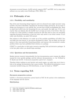 Philosophy of use
documents in several formats. LaTeX natively supports DVI11 and PDF, but by using other
software you can easily create PostScript, PNG, JPEG, etc.
1.3. Philosophy of use
1.3.1. Flexibility and modularity
One of the most frustrating things beginners and even advanced users might encounter using
LaTeX is the lack of ﬂexibility regarding the document design and layout. If you want to
design your document in a very speciﬁc way, you may have trouble accomplishing this. Keep
in mind that LaTeX does the formatting for you, and mostly the right way. If it is not
exactly what you desired, then the LaTeX way is at least not worse, if not better. One way
to look at it is that LaTeX is a bundle of macros for TeX that aims to carry out everything
regarding document formatting, so that the writer only needs to care about content. If you
really want ﬂexibility, use plain TeX instead.
One solution to this dilemma is to make use of the modular possibilities of LaTeX. You
can build your own macros, or use macros developed by others. You are likely not the ﬁrst
person to face some particular formatting problem, and someone who encountered a similar
problem before may have published their solution as a package.
CTAN12 is a good place to ﬁnd many resources regarding TeX and derivative packages. It
is the ﬁrst place where you should begin searching.
1.3.2. Questions and documentation
Besides internet resources being plentiful, the best documentation source remains the oﬃcial
manual for every speciﬁc package, and the reference documentation, i.e. the TeXbook by
D. Knuth and LaTeX: A document preparation system by L. Lamport.
Therefore before rushing on your favorite web search engine, we really urge you to have a
look at the package documentation that causes troubles. This oﬃcial documentation is most
commonly installed along your TeX distribution, or may be found on CTAN13.
1.4. Terms regarding TeX
Document preparation systems
LaTeX is a document preparation system based on TeX. So the system is the combination
of the language and the macros.
Distributions
11 http://en.wikipedia.org/wiki/DVI%20file%20format
12 http://www.ctan.org/
13 http://www.ctan.org/
7
 