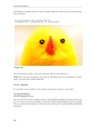 Importing Graphics
And ﬁnally, an example of how to crop an image should you wish to focus on one particular
area of interest:
%trim option‚s parameter order: left bottom right top
includegraphics[trim = 10mm 80mm 20mm 5mm, clip, width=3cm]{chick}
Figure 61
Note the presence of clip, as the trim operation will not work without it.
Trick: You can also use negative trim values to add blank space to your graphics, in cases
where you need some manual alignment.
17.5.2. Borders
It is possible to have LaTeX create a border around your image by using fbox:
setlengthfboxsep{0pt}
setlengthfboxrule{0.5pt}
fbox{includegraphics{chick}}
You can control the border padding with the setlengthfboxsep{0pt} command, in this case
I set it to 0pt to avoid any padding, so the border will be placed tightly around the image.
You can control the thickness of the border by adjusting the setlengthfboxrule{0.5pt}
command.
206
 