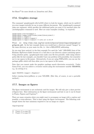 Graphics storage
See Boxes10 for more details on framebox and fbox.
17.6. Graphics storage
The command graphicspath tells LaTeX where to look for images, which can be useful if
you store images centrally for use in many diﬀerent documents. The graphicspath command
takes one argument, which speciﬁes the additional paths you want to be searched when the
includegraphics command is used. Here are some examples (trailing / is required):
graphicspath{ {/var/lib/images/} }
graphicspath{ {images_folder/}{other_folder/}{third_folder/} }
graphicspath{ {./images/} }
graphicspath{ {c:mypict~1camera} }
graphicspath{ {c:/mypict~1/camera/} } % works well in Win XP
Please see http://www.ctan.org/tex-archive/macros/latex/required/graphics/
grfguide.pdf. In the last example shown you would have a directory named "images" in
the same directory as your main tex ﬁle, i.e. this is RELATIVE addressing.
As you may have noticed, in the ﬁrst example I've used the "safe" (MS-DOS) form of the
Windows MyPictures folder because it's a bad idea to use directory names containing spaces.
Using absolute paths, graphicspath does make your ﬁle less portable, while using relative
paths (like the last example), you shouldn't have any problem with portability, but remember
not to use spaces in ﬁle-names. Alternatively, if you are using PDFLaTeX, you can use the
package grﬃle which will then allow you to use spaces in ﬁle names.
Note that you cannot make the graphicx package search directories recursively. Under
Linux/Unix, you can achieve a recursive search using the environment variable TEXINPUTS,
e.g., by setting it to
export TEXINPUTS=./images//:./Snapshots//
before running latex/pdﬂatex or your TeX-IDE. (But this, of course, is not a portable
method.)
17.7. Images as ﬁgures
The ﬁgure environment is not exclusively used for images. We will only give a short preview
of ﬁgures here. More information on the ﬁgure environment and how to use it can be found
in Floats, Figures and Captions11.
There are many scenarios where you might want to accompany an image with a caption and
possibly a cross-reference. This is done using the ﬁgure environment. The following code
sample shows the bare minimum required to use an image as a ﬁgure.
begin{figure}[p]
10 Chapter 25 on page 283
11 Chapter 18 on page 219
207
 