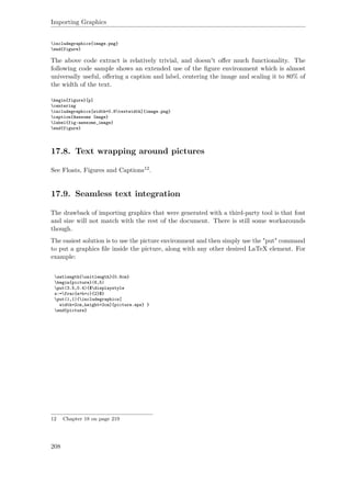 Importing Graphics
includegraphics{image.png}
end{figure}
The above code extract is relatively trivial, and doesn't oﬀer much functionality. The
following code sample shows an extended use of the ﬁgure environment which is almost
universally useful, oﬀering a caption and label, centering the image and scaling it to 80% of
the width of the text.
begin{figure}[p]
centering
includegraphics[width=0.8textwidth]{image.png}
caption{Awesome Image}
label{fig:awesome_image}
end{figure}
17.8. Text wrapping around pictures
See Floats, Figures and Captions12.
17.9. Seamless text integration
The drawback of importing graphics that were generated with a third-party tool is that font
and size will not match with the rest of the document. There is still some workarounds
though.
The easiest solution is to use the picture environment and then simply use the "put" command
to put a graphics ﬁle inside the picture, along with any other desired LaTeX element. For
example:
setlength{unitlength}{0.8cm}
begin{picture}(6,5)
put(3.5,0.4){$displaystyle
s:=frac{a+b+c}{2}$}
put(1,1){includegraphics[
width=2cm,height=2cm]{picture.eps} }
end{picture}
12 Chapter 18 on page 219
208
 