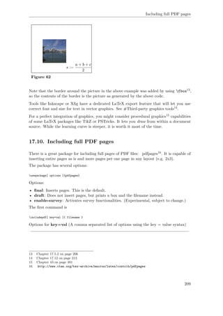 Including full PDF pages
Figure 62
Note that the border around the picture in the above example was added by using fbox13,
so the contents of the border is the picture as generated by the above code.
Tools like Inkscape or Xﬁg have a dedicated LaTeX export feature that will let you use
correct font and size for text in vector graphics. See #Third-party graphics tools14.
For a perfect integration of graphics, you might consider procedural graphics15 capabilities
of some LaTeX packages like TikZ or PSTricks. It lets you draw from within a document
source. While the learning curve is steeper, it is worth it most of the time.
17.10. Including full PDF pages
There is a great package for including full pages of PDF ﬁles: pdfpages16. It is capable of
inserting entire pages as is and more pages per one page in any layout (e.g. 2x3).
The package has several options:
usepackage[ options ]{pdfpages}
Options:
• ﬁnal: Inserts pages. This is the default.
• draft: Does not insert pages, but prints a box and the ﬁlename instead.
• enable-survey: Activates survey functionalities. (Experimental, subject to change.)
The ﬁrst command is
includepdf[ key=val ]{ filename }
Options for key=val (A comma separated list of options using the key = value syntax)
13 Chapter 17.5.2 on page 206
14 Chapter 17.12 on page 213
15 Chapter 43 on page 481
16 http://www.ctan.org/tex-archive/macros/latex/contrib/pdfpages
209
 