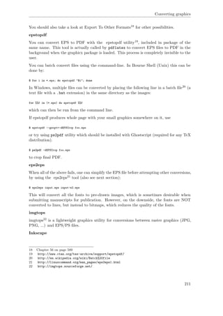 Converting graphics
You should also take a look at Export To Other Formats18 for other possibilities.
epstopdf
You can convert EPS to PDF with the epstopdf utility19, included in package of the
same name. This tool is actually called by pdflatex to convert EPS ﬁles to PDF in the
background when the graphicx package is loaded. This process is completely invisible to the
user.
You can batch convert ﬁles using the command-line. In Bourne Shell (Unix) this can be
done by:
$ for i in *.eps; do epstopdf "$i"; done
In Windows, multiple ﬁles can be converted by placing the following line in a batch ﬁle20 (a
text ﬁle with a .bat extension) in the same directory as the images:
for %%f in (*.eps) do epstopdf %%f
which can then be run from the command line.
If epstopdf produces whole page with your small graphics somewhere on it, use
$ epstopdf --gsopt=-dEPSCrop foo.eps
or try using ps2pdf utility which should be installed with Ghostscript (required for any TeX
distribution).
$ ps2pdf -dEPSCrop foo.eps
to crop ﬁnal PDF.
eps2eps
When all of the above fails, one can simplify the EPS ﬁle before attempting other conversions,
by using the eps2eps21 tool (also see next section):
$ eps2eps input.eps input-e2.eps
This will convert all the fonts to pre-drawn images, which is sometimes desirable when
submitting manuscripts for publication. However, on the downside, the fonts are NOT
converted to lines, but instead to bitmaps, which reduces the quality of the fonts.
imgtops
imgtops22 is a lightweight graphics utility for conversions between raster graphics (JPG,
PNG, ...) and EPS/PS ﬁles.
Inkscape
18 Chapter 56 on page 589
19 http://www.ctan.org/tex-archive/support/epstopdf/
20 http://en.wikipedia.org/wiki/Batch%20file
21 http://linuxcommand.org/man_pages/eps2eps1.html
22 http://imgtops.sourceforge.net/
211
 