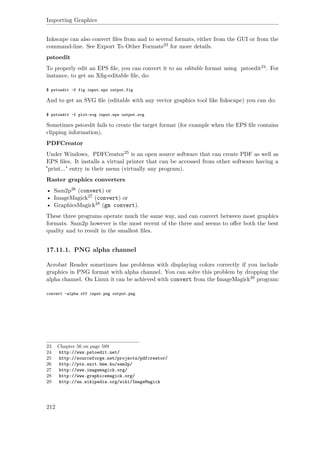 Importing Graphics
Inkscape can also convert ﬁles from and to several formats, either from the GUI or from the
command-line. See Export To Other Formats23 for more details.
pstoedit
To properly edit an EPS ﬁle, you can convert it to an editable format using pstoedit24. For
instance, to get an Xﬁg-editable ﬁle, do:
$ pstoedit -f fig input.eps output.fig
And to get an SVG ﬁle (editable with any vector graphics tool like Inkscape) you can do:
$ pstoedit -f plot-svg input.eps output.svg
Sometimes pstoedit fails to create the target format (for example when the EPS ﬁle contains
clipping information).
PDFCreator
Under Windows, PDFCreator25 is an open source software that can create PDF as well as
EPS ﬁles. It installs a virtual printer that can be accessed from other software having a
"print..." entry in their menu (virtually any program).
Raster graphics converters
• Sam2p26 (convert) or
• ImageMagick27 (convert) or
• GraphicsMagick28 (gm convert).
These three programs operate much the same way, and can convert between most graphics
formats. Sam2p however is the most recent of the three and seems to oﬀer both the best
quality and to result in the smallest ﬁles.
17.11.1. PNG alpha channel
Acrobat Reader sometimes has problems with displaying colors correctly if you include
graphics in PNG format with alpha channel. You can solve this problem by dropping the
alpha channel. On Linux it can be achieved with convert from the ImageMagick29 program:
convert -alpha off input.png output.png
23 Chapter 56 on page 589
24 http://www.pstoedit.net/
25 http://sourceforge.net/projects/pdfcreator/
26 http://pts.szit.bme.hu/sam2p/
27 http://www.imagemagick.org/
28 http://www.graphicsmagick.org/
29 http://en.wikipedia.org/wiki/ImageMagick
212
 