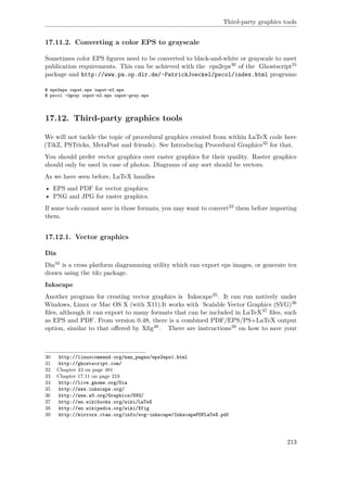 Third-party graphics tools
17.11.2. Converting a color EPS to grayscale
Sometimes color EPS ﬁgures need to be converted to black-and-white or grayscale to meet
publication requirements. This can be achieved with the eps2eps30 of the Ghostscript31
package and http://www.pa.op.dlr.de/~PatrickJoeckel/pscol/index.html programs:
$ eps2eps input.eps input-e2.eps
$ pscol -0gray input-e2.eps input-gray.eps
17.12. Third-party graphics tools
We will not tackle the topic of procedural graphics created from within LaTeX code here
(TikZ, PSTricks, MetaPost and friends). See Introducing Procedural Graphics32 for that.
You should prefer vector graphics over raster graphics for their quality. Raster graphics
should only be used in case of photos. Diagrams of any sort should be vectors.
As we have seen before, LaTeX handles
• EPS and PDF for vector graphics;
• PNG and JPG for raster graphics.
If some tools cannot save in those formats, you may want to convert33 them before importing
them.
17.12.1. Vector graphics
Dia
Dia34 is a cross platform diagramming utility which can export eps images, or generate tex
drawn using the tikz package.
Inkscape
Another program for creating vector graphics is Inkscape35. It can run natively under
Windows, Linux or Mac OS X (with X11).It works with Scalable Vector Graphics (SVG)36
ﬁles, although it can export to many formats that can be included in LaTeX37 ﬁles, such
as EPS and PDF. From version 0.48, there is a combined PDF/EPS/PS+LaTeX output
option, similar to that oﬀered by Xﬁg38. There are instructions39 on how to save your
30 http://linuxcommand.org/man_pages/eps2eps1.html
31 http://ghostscript.com/
32 Chapter 43 on page 481
33 Chapter 17.11 on page 210
34 http://live.gnome.org/Dia
35 http://www.inkscape.org/
36 http://www.w3.org/Graphics/SVG/
37 http://en.wikibooks.org/wiki/LaTeX
38 http://en.wikipedia.org/wiki/Xfig
39 http://mirrors.ctan.org/info/svg-inkscape/InkscapePDFLaTeX.pdf
213
 