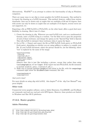 Third-party graphics tools
Alternatively, WinFIG48 is an attempt to achieve the functionality of xﬁg on Windows
computers.
There are many ways to use xﬁg to create graphics for LaTeX documents. One method is
to export the drawing as a LaTeX document. This method, however, suﬀers from various
drawbacks: lines can be drawn only at angles that are multiples of 30 and 45 degrees, lines
with arrows can only be drawn at angles that are multiples of 45 degrees, several curves are
not supported, etc.
Exporting a ﬁle as PDF/LaTeX or PS/LaTeX, on the other hand, oﬀers a good deal more
ﬂexibility in drawing. Here's how it's done:
1. Create the drawing in xﬁg. Wherever you need LaTeX text, such as a mathematical
formula, enter a LaTeX string in a textbox. Use the Edit tool to open the properties
of each of those textboxes, and change the option on the "Special Flag" ﬁeld to Special.
This tells LaTeX to interpret these textboxes when it opens the ﬁgure.
2. Go to File -> Export and export the ﬁle as PDF/LaTeX (both parts) or PS/LaTeX
(both parts), depending on whether you are using pdﬂatex or pslatex to compile your
ﬁle. In your LaTeX document, where the picture should be, use the following, where
"test" is replaced by the name of the image:
begin{figure}[htbp]
centering
input{test.pdf_t}
caption{Your figure}
label{figure:example}
end{figure}
Observe that this is just like including a picture, except that rather than using
includegraphics, we use input. If the export was into PS/LaTeX, the ﬁle extension
to include would be .pstex_t instead of .pdf_t.
3. Make sure to include packages graphicx and color in the ﬁle, with the usepackage
command right below the documentclass command, like this:
usepackage{graphicx}
usepackage{color}
And you're done!
For more details on using xﬁg with LaTeX, this chapter49 of the xﬁg User Manual50 may
prove helpful.
Other tools
Commercial vector graphics software, such as Adobe Illustrator, CorelDRAW, and FreeHand
are commonly used and can read and write EPS ﬁgures. However, these products are limited
to Windows and Mac OS X platforms.
17.12.2. Raster graphics
Adobe Photoshop
48 http://www.schmidt-web-berlin.de/winfig/index.shtml
49 http://www-epb.lbl.gov/xfig/latex_and_xfig.html
50 http://www-epb.lbl.gov/xfig/contents.html
215
 