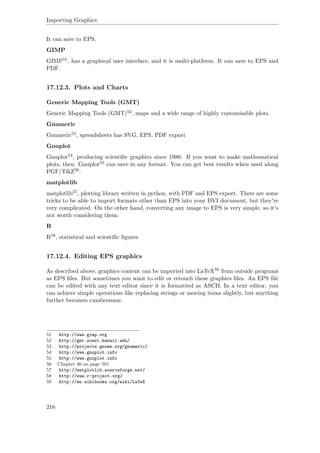 Importing Graphics
It can save to EPS.
GIMP
GIMP51, has a graphical user interface, and it is multi-platform. It can save to EPS and
PDF.
17.12.3. Plots and Charts
Generic Mapping Tools (GMT)
Generic Mapping Tools (GMT)52, maps and a wide range of highly customisable plots.
Gnumeric
Gnumeric53, spreadsheets has SVG, EPS, PDF export
Gnuplot
Gnuplot54, producing scientiﬁc graphics since 1986. If you want to make mathematical
plots, then Gnuplot55 can save in any format. You can get best results when used along
PGF/TikZ56.
matplotlib
matplotlib57, plotting library written in python, with PDF and EPS export. There are some
tricks to be able to import formats other than EPS into your DVI document, but they're
very complicated. On the other hand, converting any image to EPS is very simple, so it's
not worth considering them.
R
R58, statistical and scientiﬁc ﬁgures.
17.12.4. Editing EPS graphics
As described above, graphics content can be imported into LaTeX59 from outside programs
as EPS ﬁles. But sometimes you want to edit or retouch these graphics ﬁles. An EPS ﬁle
can be edited with any text editor since it is formatted as ASCII. In a text editor, you
can achieve simple operations like replacing strings or moving items slightly, but anything
further becomes cumbersome.
51 http://www.gimp.org
52 http://gmt.soest.hawaii.edu/
53 http://projects.gnome.org/gnumeric/
54 http://www.gnuplot.info
55 http://www.gnuplot.info
56 Chapter 46 on page 501
57 http://matplotlib.sourceforge.net/
58 http://www.r-project.org/
59 http://en.wikibooks.org/wiki/LaTeX
216
 