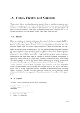 18. Floats, Figures and Captions
The previous1 chapter introduced importing graphics. However, just having a picture stuck
in between paragraphs does not look professional. For starters, we want a way of adding
captions, and to be able to cross-reference. What we need is a way of deﬁning ﬁgures. It
would also be good if LaTeX could apply principles similar to when it arranges text to look
its best to arranging pictures as well. This is where ﬂoats come into play.
18.1. Floats
Floats are containers for things in a document that cannot be broken over a page. LaTeX by
default recognizes "table" and "ﬁgure" ﬂoats, but you can deﬁne new ones of your own (see
Custom Floats2 below). Floats are there to deal with the problem of the object that won't
ﬁt on the present page, and to help when you really don't want the object here just now.
Floats are not part of the normal stream of text, but separate entities, positioned in a part of
the page to themselves (top, middle, bottom, left, right, or wherever the designer speciﬁes).
They always have a caption describing them and they are always numbered so they can
be referred to from elsewhere in the text. LaTeX automatically ﬂoats Tables and Figures,
depending on how much space is left on the page at the point that they are processed. If
there is not enough room on the current page, the ﬂoat is moved to the top of the next page.
This can be changed by moving the Table or Figure deﬁnition to an earlier or later point in
the text, or by adjusting some of the parameters which control automatic ﬂoating.
Authors sometimes have many ﬂoats occurring in rapid succession, which raises the problem
of how they are supposed to ﬁt on the page and still leave room for text. In this case, LaTeX
stacks them all up and prints them together if possible, or leaves them to the end of the
chapter in protest. The skill is to space them out within your text so that they intrude
neither on the thread of your argument or discussion, nor on the visual balance of the typeset
pages.
18.1.1. Figures
To create a ﬁgure that ﬂoats, use the ﬁgure environment.
begin{figure}[placement specifier]
... figure contents ...
end{figure}
1 Chapter 17 on page 199
2 Chapter 18.9 on page 232
219
 
