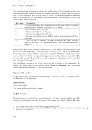 Floats, Figures and Captions
The previous section mentioned how ﬂoats are used to allow LaTeX to handle ﬁgures, while
maintaining the best possible presentation. However, there may be times when you disagree,
and a typical example is with its positioning of ﬁgures. The placement speciﬁer parameter
exists as a compromise, and its purpose is to give the author a greater degree of control over
where certain ﬂoats are placed.
Speciﬁer Permission
h Place the ﬂoat here, i.e., approximately at the same point it occurs in
the source text (however, not exactly at the spot)
t Position at the top of the page.
b Position at the bottom of the page.
p Put on a special page for ﬂoats only.
! Override internal parameters LaTeX uses for determining "good" ﬂoat
positions.
H Places the ﬂoat at precisely the location in the LaTeX code. Requires
the ﬂoat package,3 e.g., usepackage{ﬂoat}. This is somewhat equiva-
lent to h!.
What you do with these placement permissions is to list which of the options you wish
to make available to LaTeX. These are simply possibilities, and LaTeX will decide when
typesetting your document which of your supplied speciﬁers it thinks is best. In some special
cases LaTeX won't follow these positioning parameters and additional commands will be
necessary, for example, if one needs to specify an alignment other than centered for a ﬂoat
that sits alone in one page4.
Use listoﬃgures to add a list of the ﬁgures in the beginning of the document. To
change the name used in the caption from Figure to Example, use renewcom-
mand{ﬁgurename}{Example} in the ﬁgure contents.
Figures with borders
It's possible to get a thin border around all ﬁgures. You have to write the following once at
the beginning of the document:
usepackage{float}
floatstyle{boxed}
restylefloat{figure}
The border will not include the caption.
18.1.2. Tables
Floating tables are covered in a separate chapter5. Let's give a quick reminder here. The
tabular environment that was used to construct the tables is not a ﬂoat by default. Therefore,
3 http://www.ctan.org/tex-archive/macros/latex/contrib/float/
4 http://tex.stackexchange.com/questions/28556/how-to-place-a-float-at-the-top-of-a-floats-only-page
5 Chapter 14.6 on page 160
220
 