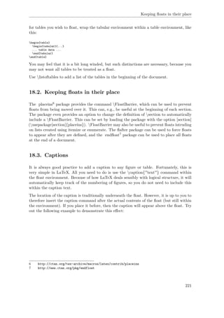 Keeping ﬂoats in their place
for tables you wish to ﬂoat, wrap the tabular environment within a table environment, like
this:
begin{table}
begin{tabular}{...}
... table data ...
end{tabular}
end{table}
You may feel that it is a bit long winded, but such distinctions are necessary, because you
may not want all tables to be treated as a ﬂoat.
Use listoftables to add a list of the tables in the beginning of the document.
18.2. Keeping ﬂoats in their place
The placeins6 package provides the command FloatBarrier, which can be used to prevent
ﬂoats from being moved over it. This can, e.g., be useful at the beginning of each section.
The package even provides an option to change the deﬁnition of section to automatically
include a FloatBarrier. This can be set by loading the package with the option [section]
(usepackage[section]{placeins}). FloatBarrier may also be useful to prevent ﬂoats intruding
on lists created using itemize or enumerate. The ﬂafter package can be used to force ﬂoats
to appear after they are deﬁned, and the endﬂoat7 package can be used to place all ﬂoats
at the end of a document.
18.3. Captions
It is always good practice to add a caption to any ﬁgure or table. Fortunately, this is
very simple in LaTeX. All you need to do is use the caption{''text''} command within
the ﬂoat environment. Because of how LaTeX deals sensibly with logical structure, it will
automatically keep track of the numbering of ﬁgures, so you do not need to include this
within the caption text.
The location of the caption is traditionally underneath the ﬂoat. However, it is up to you to
therefore insert the caption command after the actual contents of the ﬂoat (but still within
the environment). If you place it before, then the caption will appear above the ﬂoat. Try
out the following example to demonstrate this eﬀect:
6 http://ctan.org/tex-archive/macros/latex/contrib/placeins
7 http://www.ctan.org/pkg/endfloat
221
 