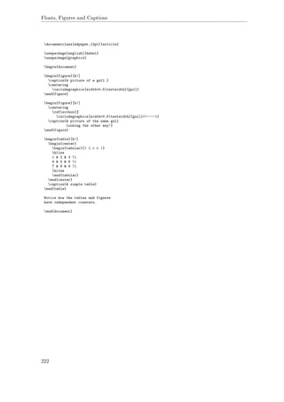 Floats, Figures and Captions
documentclass[a4paper,12pt]{article}
usepackage[english]{babel}
usepackage{graphicx}
begin{document}
begin{figure}[h!]
caption{A picture of a gull.}
centering
includegraphics[width=0.5textwidth]{gull}
end{figure}
begin{figure}[h!]
centering
reflectbox{%
includegraphics[width=0.5textwidth]{gull}<!---->}
caption{A picture of the same gull
looking the other way!}
end{figure}
begin{table}[h!]
begin{center}
begin{tabular}{| l c r |}
hline
1 & 2 & 3 
4 & 5 & 6 
7 & 8 & 9 
hline
end{tabular}
end{center}
caption{A simple table}
end{table}
Notice how the tables and figures
have independent counters.
end{document}
222
 