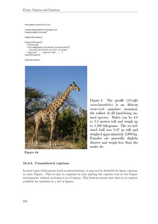 Floats, Figures and Captions
documentclass{article}
usepackage[pdftex]{graphicx}
usepackage{sidecap}
begin{document}
begin{SCfigure}
centering
includegraphics[width=0.5textwidth]%
{Giraff_picture}% picture filename
caption{ ... caption text ... }
end{SCfigure}
end{document}
Figure 64
18.3.2. Unnumbered captions
In some types of document (such as presentations), it may not be desirable for ﬁgure captions
to start Figure:. This is easy to suppress by just placing the caption text in the Figure
environment, without enclosing it in a Caption. This however means that there is no caption
available for inclusion in a list of ﬁgures.
224
 