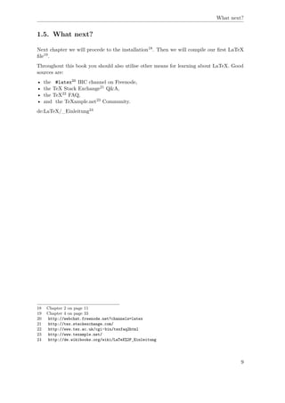 What next?
1.5. What next?
Next chapter we will procede to the installation18. Then we will compile our ﬁrst LaTeX
ﬁle19.
Throughout this book you should also utilise other means for learning about LaTeX. Good
sources are:
• the #latex20 IRC channel on Freenode,
• the TeX Stack Exchange21 Q&A,
• the TeX22 FAQ,
• and the TeXample.net23 Community.
de:LaTeX/_Einleitung24
18 Chapter 2 on page 11
19 Chapter 4 on page 33
20 http://webchat.freenode.net?channels=latex
21 http://tex.stackexchange.com/
22 http://www.tex.ac.uk/cgi-bin/texfaq2html
23 http://www.texample.net/
24 http://de.wikibooks.org/wiki/LaTeX%2F_Einleitung
9
 