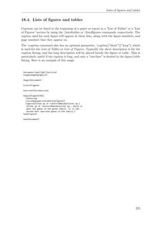 Lists of ﬁgures and tables
18.4. Lists of ﬁgures and tables
Captions can be listed at the beginning of a paper or report in a "List of Tables" or a "List
of Figures" section by using the listoftables or listoﬃgures commands, respectively. The
caption used for each ﬁgure will appear in these lists, along with the ﬁgure numbers, and
page numbers that they appear on.
The caption command also has an optional parameter, caption[''short'']{''long''} which
is used for the List of Tables or List of Figures. Typically the short description is for the
caption listing, and the long description will be placed beside the ﬁgure or table. This is
particularly useful if the caption is long, and only a "one-liner" is desired in the ﬁgure/table
listing. Here is an example of this usage:
documentclass[12pt]{article}
usepackage{graphicx}
begin{document}
listoffigures
section{Introduction}
begin{figure}[hb]
centering
includegraphics[width=4in]{gecko}
caption[Close up of textit{Hemidactylus} sp.]
{Close up of textit{Hemidactylus} sp., which is
part the genus of the gecko family. It is the
second most speciose genus in the family.}
end{figure}
end{document}
225
 