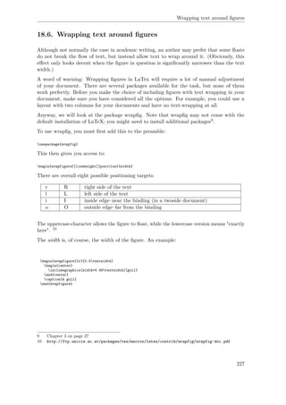 Wrapping text around ﬁgures
18.6. Wrapping text around ﬁgures
Although not normally the case in academic writing, an author may prefer that some ﬂoats
do not break the ﬂow of text, but instead allow text to wrap around it. (Obviously, this
eﬀect only looks decent when the ﬁgure in question is signiﬁcantly narrower than the text
width.)
A word of warning: Wrapping ﬁgures in LaTex will require a lot of manual adjustment
of your document. There are several packages available for the task, but none of them
work perfectly. Before you make the choice of including ﬁgures with text wrapping in your
document, make sure you have considered all the options. For example, you could use a
layout with two columns for your documents and have no text-wrapping at all.
Anyway, we will look at the package wrapﬁg. Note that wrapﬁg may not come with the
default installation of LaTeX; you might need to install additional packages9.
To use wrapﬁg, you must ﬁrst add this to the preamble:
usepackage{wrapfig}
This then gives you access to:
begin{wrapfigure}[lineheight]{position}{width}
There are overall eight possible positioning targets:
r R right side of the text
l L left side of the text
i I inside edge–near the binding (in a twoside document)
o O outside edge–far from the binding
The uppercase-character allows the ﬁgure to ﬂoat, while the lowercase version means "exactly
here". 10
The width is, of course, the width of the ﬁgure. An example:
begin{wrapfigure}{r}{0.5textwidth}
begin{center}
includegraphics[width=0.48textwidth]{gull}
end{center}
caption{A gull}
end{wrapfigure}
9 Chapter 3 on page 27
10 http://ftp.univie.ac.at/packages/tex/macros/latex/contrib/wrapfig/wrapfig-doc.pdf
227
 