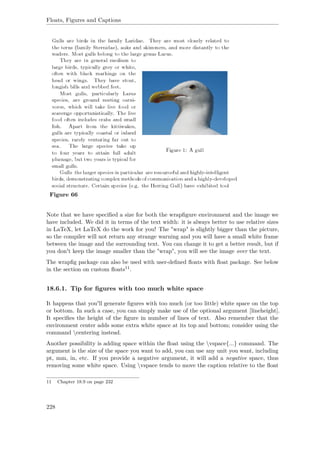 Floats, Figures and Captions
Figure 66
Note that we have speciﬁed a size for both the wrapﬁgure environment and the image we
have included. We did it in terms of the text width: it is always better to use relative sizes
in LaTeX, let LaTeX do the work for you! The "wrap" is slightly bigger than the picture,
so the compiler will not return any strange warning and you will have a small white frame
between the image and the surrounding text. You can change it to get a better result, but if
you don't keep the image smaller than the "wrap", you will see the image over the text.
The wrapﬁg package can also be used with user-deﬁned ﬂoats with ﬂoat package. See below
in the section on custom ﬂoats11.
18.6.1. Tip for ﬁgures with too much white space
It happens that you'll generate ﬁgures with too much (or too little) white space on the top
or bottom. In such a case, you can simply make use of the optional argument [lineheight].
It speciﬁes the height of the ﬁgure in number of lines of text. Also remember that the
environment center adds some extra white space at its top and bottom; consider using the
command centering instead.
Another possibility is adding space within the ﬂoat using the vspace{...} command. The
argument is the size of the space you want to add, you can use any unit you want, including
pt, mm, in, etc. If you provide a negative argument, it will add a negative space, thus
removing some white space. Using vspace tends to move the caption relative to the ﬂoat
11 Chapter 18.9 on page 232
228
 