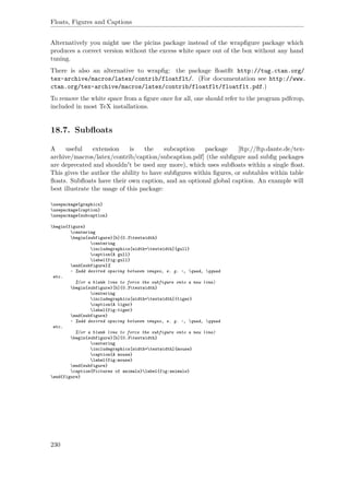 Floats, Figures and Captions
Alternatively you might use the picins package instead of the wrapﬁgure package which
produces a correct version without the excess white space out of the box without any hand
tuning.
There is also an alternative to wrapﬁg: the package ﬂoatﬂt http://tug.ctan.org/
tex-archive/macros/latex/contrib/floatflt/. (For documentation see http://www.
ctan.org/tex-archive/macros/latex/contrib/floatflt/floatflt.pdf.)
To remove the white space from a ﬁgure once for all, one should refer to the program pdfcrop,
included in most TeX installations.
18.7. Subﬂoats
A useful extension is the subcaption package [ftp://ftp.dante.de/tex-
archive/macros/latex/contrib/caption/subcaption.pdf] (the subﬁgure and subﬁg packages
are deprecated and shouldn't be used any more), which uses subﬂoats within a single ﬂoat.
This gives the author the ability to have subﬁgures within ﬁgures, or subtables within table
ﬂoats. Subﬂoats have their own caption, and an optional global caption. An example will
best illustrate the usage of this package:
usepackage{graphicx}
usepackage{caption}
usepackage{subcaption}
begin{figure}
centering
begin{subfigure}[b]{0.3textwidth}
centering
includegraphics[width=textwidth]{gull}
caption{A gull}
label{fig:gull}
end{subfigure}%
~ %add desired spacing between images, e. g. ~, quad, qquad
etc.
%(or a blank line to force the subfigure onto a new line)
begin{subfigure}[b]{0.3textwidth}
centering
includegraphics[width=textwidth]{tiger}
caption{A tiger}
label{fig:tiger}
end{subfigure}
~ %add desired spacing between images, e. g. ~, quad, qquad
etc.
%(or a blank line to force the subfigure onto a new line)
begin{subfigure}[b]{0.3textwidth}
centering
includegraphics[width=textwidth]{mouse}
caption{A mouse}
label{fig:mouse}
end{subfigure}
caption{Pictures of animals}label{fig:animals}
end{figure}
230
 