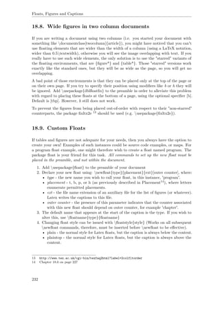 Floats, Figures and Captions
18.8. Wide ﬁgures in two column documents
If you are writing a document using two columns (i.e. you started your document with
something like documentclass[twocolumn]{article}), you might have noticed that you can't
use ﬂoating elements that are wider than the width of a column (using a LaTeX notation,
wider than 0.5textwidth), otherwise you will see the image overlapping with text. If you
really have to use such wide elements, the only solution is to use the "starred" variants of
the ﬂoating environments, that are {ﬁgure*} and {table*}. Those "starred" versions work
exactly like the standard ones, but they will be as wide as the page, so you will get no
overlapping.
A bad point of those environments is that they can be placed only at the top of the page or
on their own page. If you try to specify their position using modiﬁers like b or h they will
be ignored. Add usepackage{dblﬂoatﬁx} to the preamble in order to alleviate this problem
with regard to placing these ﬂoats at the bottom of a page, using the optional speciﬁer [b].
Default is [tbp]. However, h still does not work.
To prevent the ﬁgures from being placed out-of-order with respect to their "non-starred"
counterparts, the package ﬁxltx2e 13 should be used (e.g. usepackage{ﬁxltx2e}).
18.9. Custom Floats
If tables and ﬁgures are not adequate for your needs, then you always have the option to
create your own! Examples of such instances could be source code examples, or maps. For
a program ﬂoat example, one might therefore wish to create a ﬂoat named program. The
package ﬂoat is your friend for this task. All commands to set up the new ﬂoat must be
placed in the preamble, and not within the document.
1. Add usepackage{ﬂoat} to the preamble of your document
2. Declare your new ﬂoat using: newﬂoat{type}{placement}{ext}[outer counter], where:
• type - the new name you wish to call your ﬂoat, in this instance, 'program'.
• placement - t, b, p, or h (as previously described in Placement14), where letters
enumerate permitted placements.
• ext - the ﬁle name extension of an auxiliary ﬁle for the list of ﬁgures (or whatever).
Latex writes the captions to this ﬁle.
• outer counter - the presence of this parameter indicates that the counter associated
with this new ﬂoat should depend on outer counter, for example 'chapter'.
3. The default name that appears at the start of the caption is the type. If you wish to
alter this, use ﬂoatname{type}{ﬂoatname}
4. Changing ﬂoat style can be issued with ﬂoatstyle{style} (Works on all subsequent
newﬂoat commands, therefore, must be inserted before newﬂoat to be eﬀective).
• plain - the normal style for Latex ﬂoats, but the caption is always below the content.
• plaintop - the normal style for Latex ﬂoats, but the caption is always above the
content.
13 http://www.tex.ac.uk/cgi-bin/texfaq2html?label=2colfltorder
14 Chapter 18.6 on page 227
232
 