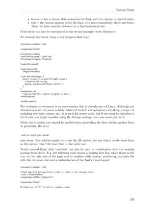 Custom Floats
• boxed - a box is drawn that surrounds the ﬂoat, and the caption is printed below.
• ruled - the caption appears above the ﬂoat, with rules immediately above and below.
Then the ﬂoat contents, followed by a ﬁnal horizontal rule.
Float styles can also be customized as the second example below illustrates.
An example document using a new program ﬂoat type:
documentclass{article}
usepackage{float}
floatstyle{ruled}
newfloat{program}{thp}{lop}
floatname{program}{Program}
begin{document}
begin{program}
begin{verbatim}
class HelloWorldApp {
public static void main(String[] args) {
//Display the string
System.out.println("Hello World!");
}
}
end{verbatim}
caption{The Hello World! program in Java.}
end{program}
end{document}
The verbatim environment is an environment that is already part of Latex. Although not
introduced so far, its name is fairly intuitive! LaTeX will reproduce everything you give it,
including new lines, spaces, etc. It is good for source code, but if you want to introduce a
lot of code you might consider using the listings package, that was made just for it.
While this is useful, one should be careful when embedding the ﬂoat within another ﬂoat.
In particular, the error
not in outer par mode
may occur. One solution might be to use the [H] option (not any other) on the inner ﬂoat,
as this option "pins" the inner ﬂoat to the outer one.
Newly created ﬂoats with newﬂoat can also be used in combination with the wrapﬁg
package from above. E.g. the following code creates a ﬂoating text box, which ﬂoats in the
text on the right side of the page and is complete with caption, numbering, an index ﬁle
with the extension .lob and a customization of the ﬂoat's visual layout:
documentclass{article}
% have hyperref package before float in order to get strange errors
with .theHfloatbox
usepackage[pdftex]{hyperref}
usepackage{float}
% allows use of "@" in control sequence names
233
 