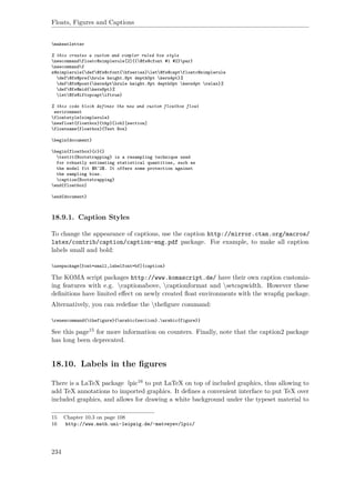 Floats, Figures and Captions
makeatletter
% this creates a custom and simpler ruled box style
newcommandfloatc@simplerule[2]{{@fs@cfont #1 #2}par}
newcommandf
s@simplerule{def@fs@cfont{bfseries}let@fs@captfloatc@simplerule
def@fs@pre{hrule height.8pt depth0pt kern4pt}%
def@fs@post{kern4pthrule height.8pt depth0pt kern4pt relax}%
def@fs@mid{kern8pt}%
let@fs@iftopcaptiftrue}
% this code block defines the new and custom floatbox float
environment
floatstyle{simplerule}
newfloat{floatbox}{thp}{lob}[section]
floatname{floatbox}{Text Box}
begin{document}
begin{floatbox}{r}{}
textit{Bootstrapping} is a resampling technique used
for robustly estimating statistical quantities, such as
the model fit $R^2$. It offers some protection against
the sampling bias.
caption{Bootstrapping}
end{floatbox}
end{document}
18.9.1. Caption Styles
To change the appearance of captions, use the caption http://mirror.ctan.org/macros/
latex/contrib/caption/caption-eng.pdf package. For example, to make all caption
labels small and bold:
usepackage[font=small,labelfont=bf]{caption}
The KOMA script packages http://www.komascript.de/ have their own caption customiz-
ing features with e.g. captionabove, captionformat and setcapwidth. However these
deﬁnitions have limited eﬀect on newly created ﬂoat environments with the wrapﬁg package.
Alternatively, you can redeﬁne the theﬁgure command:
renewcommand{thefigure}{arabic{section}.arabic{figure}}
See this page15 for more information on counters. Finally, note that the caption2 package
has long been deprecated.
18.10. Labels in the ﬁgures
There is a LaTeX package lpic16 to put LaTeX on top of included graphics, thus allowing to
add TeX annotations to imported graphics. It deﬁnes a convenient interface to put TeX over
included graphics, and allows for drawing a white background under the typeset material to
15 Chapter 10.3 on page 108
16 http://www.math.uni-leipzig.de/~matveyev/lpic/
234
 