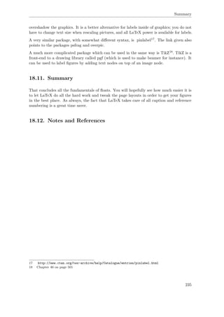 Summary
overshadow the graphics. It is a better alternative for labels inside of graphics; you do not
have to change text size when rescaling pictures, and all LaTeX power is available for labels.
A very similar package, with somewhat diﬀerent syntax, is pinlabel17. The link given also
points to the packages psfrag and overpic.
A much more complicated package which can be used in the same way is TikZ18. TikZ is a
front-end to a drawing library called pgf (which is used to make beamer for instance). It
can be used to label ﬁgures by adding text nodes on top of an image node.
18.11. Summary
That concludes all the fundamentals of ﬂoats. You will hopefully see how much easier it is
to let LaTeX do all the hard work and tweak the page layouts in order to get your ﬁgures
in the best place. As always, the fact that LaTeX takes care of all caption and reference
numbering is a great time saver.
18.12. Notes and References
17 http://www.ctan.org/tex-archive/help/Catalogue/entries/pinlabel.html
18 Chapter 46 on page 501
235
 