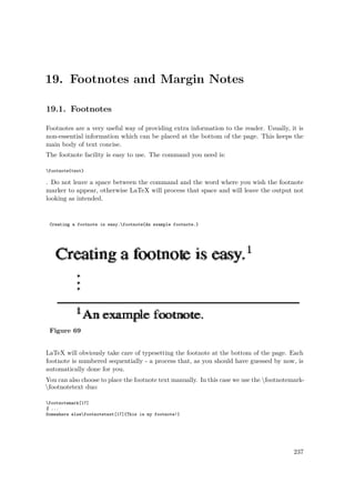19. Footnotes and Margin Notes
19.1. Footnotes
Footnotes are a very useful way of providing extra information to the reader. Usually, it is
non-essential information which can be placed at the bottom of the page. This keeps the
main body of text concise.
The footnote facility is easy to use. The command you need is:
footnote{text}
. Do not leave a space between the command and the word where you wish the footnote
marker to appear, otherwise LaTeX will process that space and will leave the output not
looking as intended.
Creating a footnote is easy.footnote{An example footnote.}
Figure 69
LaTeX will obviously take care of typesetting the footnote at the bottom of the page. Each
footnote is numbered sequentially - a process that, as you should have guessed by now, is
automatically done for you.
You can also choose to place the footnote text manually. In this case we use the footnotemark-
footnotetext duo:
footnotemark[17]
% ...
Somewhere elsefootnotetext[17]{This is my footnote!}
237
 