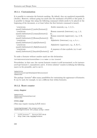 Footnotes and Margin Notes
19.1.1. Customization
It is possible to customize the footnote marking. By default, they are numbered sequentially
(Arabic). However, without going too much into the mechanics of LaTeX at this point, it
is possible to change this using the following command (which needs to be placed at the
beginning of the document, or at least before the ﬁrst footnote command is issued).
renewcom-
mand{thefootnote}{arabic{footnote}}
Arabic numerals, e.g., 1, 2, 3...
renewcom-
mand{thefootnote}{roman{footnote}}
Roman numerals (lowercase), e.g., i, ii,
iii...
renewcom-
mand{thefootnote}{Roman{footnote}}
Roman numerals (uppercase), e.g., I, II,
III...
renewcom-
mand{thefootnote}{alph{footnote}}
Alphabetic (lowercase), e.g., a, b, c...
renewcom-
mand{thefootnote}{Alph{footnote}}
Alphabetic (uppercase), e.g., A, B, C...
renewcom-
mand{thefootnote}{fnsymbol{footnote}}
A sequence of nine symbols, try it and
see!
To make a footnote without number mark use this declaration:
letthefootnoterelaxfootnote{There is no number in this footnote}
Nevertheless, in that case, the current footnote counter is still incremented, so for instance
you'd get footnote 1, unnumbered, and 2. A better solution1 consists in deﬁning the following
macro in the preamble, and to use it:
makeatletter
defblfootnote{xdef@thefnmark{}@footnotetext}
makeatother
The package footmisc3 oﬀers many possibilities for customizing the appearance of footnotes.
It can be used, for example, to use a diﬀerent font within footnotes.
19.1.2. Reset counter
every chapter
makeatletter
@addtoreset{footnote}{section}
makeatother
every page
(This may require running LaTeX twice)
usepackage{perpage} %the perpage package
MakePerPage{footnote} %the perpage package command
1 LaTeX footnotes 2
. . Retrieved 2011-09-30
3 http://www.ctan.org/pkg/footmisc
238
 