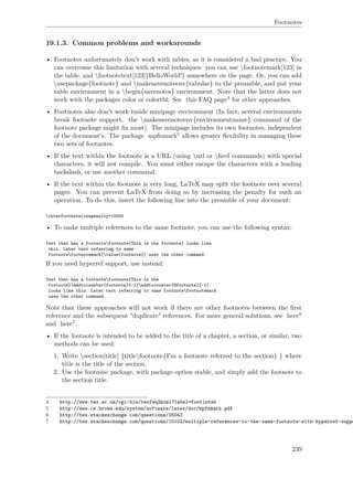 Footnotes
19.1.3. Common problems and workarounds
• Footnotes unfortunately don't work with tables, as it is considered a bad practice. You
can overcome this limitation with several techniques: you can use footnotemark[123] in
the table, and footnotetext[123]{HelloWorld!} somewhere on the page. Or, you can add
usepackage{footnote} and makesavenoteenv{tabular} to the preamble, and put your
table environment in a begin{savenotes} environment. Note that the latter does not
work with the packages color or colortbl. See this FAQ page4 for other approaches.
• Footnotes also don't work inside minipage environment (In fact, several environments
break footnote support. the makesavenoteenv{environmentname} command of the
footnote package might ﬁx most). The minipage includes its own footnotes, independent
of the document's. The package mpfnmark5 allows greater ﬂexibility in managing these
two sets of footnotes.
• If the text within the footnote is a URL (using url or href commands) with special
characters, it will not compile. You must either escape the characters with a leading
backslash, or use another command.
• If the text within the footnote is very long, LaTeX may split the footnote over several
pages. You can prevent LaTeX from doing so by increasing the penalty for such an
operation. To do this, insert the following line into the preamble of your document:
interfootnotelinepenalty=10000
• To make multiple references to the same footnote, you can use the following syntax:
Text that has a footnotefootnote{This is the footnote} looks like
this. Later text referring to same
footnotefootnotemark[value{footnote}] uses the other command.
If you need hyperref support, use instead:
Text that has a footnotefootnote{This is the
footnote}addtocounter{footnote}{-1}addtocounter{Hfootnote}{-1}
looks like this. Later text referring to same footnotefootnotemark
uses the other command.
Note that these approaches will not work if there are other footnotes between the ﬁrst
reference and the subsequent "duplicate" references. For more general solutions, see here6
and here7.
• If the footnote is intended to be added to the title of a chapter, a section, or similar, two
methods can be used:
1. Write section[title] {titlefootnote{I'm a footnote referred to the section} } where
title is the title of the section.
2. Use the footmisc package, with package option stable, and simply add the footnote to
the section title.
4 http://www.tex.ac.uk/cgi-bin/texfaq2html?label=footintab
5 http://www.cs.brown.edu/system/software/latex/doc/mpfnmark.pdf
6 http://tex.stackexchange.com/questions/35043
7 http://tex.stackexchange.com/questions/10102/multiple-references-to-the-same-footnote-with-hyperref-suppo
239
 