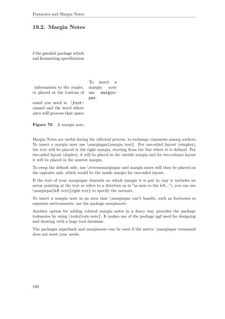 Footnotes and Margin Notes
19.2. Margin Notes
Figure 70 A margin note.
Margin Notes are useful during the editorial process, to exchange comments among authors.
To insert a margin note use marginpar{margin text}. For one-sided layout (simplex),
the text will be placed in the right margin, starting from the line where it is deﬁned. For
two-sided layout (duplex), it will be placed in the outside margin and for two-column layout
it will be placed in the nearest margin.
To swap the default side, use reversemarginpar and margin notes will then be placed on
the opposite side, which would be the inside margin for two-sided layout.
If the text of your marginpar depends on which margin it is put in (say it includes an
arrow pointing at the text or refers to a direction as in "as seen to the left..."), you can use
marginpar[left text]{right text} to specify the variants.
To insert a margin note in an area that marginpar can't handle, such as footnotes or
equation environments, use the package marginnote.
Another option for adding colored margin notes in a fancy way provides the package
todonotes by using todo{todo note}. It makes use of the package pgf used for designing
and drawing with a huge tool database.
The packages mparhack and marginnote can be used if the native marginpar command
does not meet your needs.
240
 