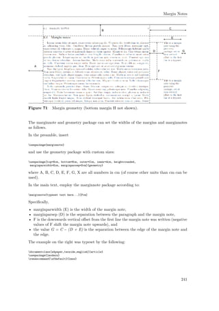 Margin Notes
Figure 71 Margin geometry (bottom margin H not shown).
The marginnote and geometry package can set the widths of the margins and marginnotes
as follows.
In the preamble, insert
usepackage{marginnote}
and use the geometry package with custom sizes:
usepackage[top=Bcm, bottom=Hcm, outer=Ccm, inner=Acm, heightrounded,
marginparwidth=Ecm, marginparsep=Dcm]{geometry}
where A, B, C, D, E, F, G, X are all numbers in cm (of course other units than cm can be
used).
In the main text, employ the marginnote package according to:
marginnote{typeset text here...}[Fcm]
Speciﬁcally,
• marginparwidth (E) is the width of the margin note,
• marginparsep (D) is the separation between the paragraph and the margin note,
• F is the downwards vertical oﬀset from the ﬁrst line the margin note was written (negative
values of F shift the margin note upwards), and
• the value G = C − (D + E) is the separation between the edge of the margin note and
the edge.
The example on the right was typeset by the following:
documentclass[a4paper,twoside,english]{article}
usepackage{lmodern}
renewcommand{sfdefault}{lmss}
241
 