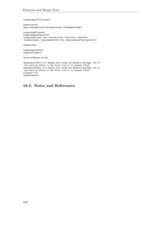 Footnotes and Margin Notes
usepackage[T1]{fontenc}
makeatletter
special{papersize=thepaperwidth,thepaperheight}
usepackage{lipsum}
usepackage{marginnote}
usepackage[top=1.5cm, bottom=1.5cm, outer=5cm, inner=2cm,
heightrounded, marginparwidth=2.5cm, marginparsep=2cm]{geometry}
makeatother
usepackage{babel}
begin{document}
section{Margin notes}
marginnote{This is a margin note using the geometry package, set at
0cm vertical offset to the first line it is typeset.}[0cm]
marginnote{This is a margin note using the geometry package, set at
5cm vertical offset to the first line it is typeset.}[5cm]
lipsum[1-10]
end{document}
19.3. Notes and References
242
 
