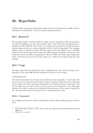 20. Hyperlinks
LaTeX enables typesetting of hyperlinks, useful when the resulting format is PDF, and the
hyperlinks can be followed. It does so using the package hyperref.
20.1. Hyperref
The package hyperref1 provides LaTeX the ability to create hyperlinks within the document.
It works with pdﬂatex and also with standard "latex" used with dvips and ghostscript or
dvipdfm to build a PDF ﬁle. If you load it, you will have the possibility to include interactive
external links and all your internal references will be turned to hyperlinks. The compiler
pdﬂatex makes it possible to create PDF ﬁles directly from the LaTeX source, and PDF
supports more features than DVI. In particular PDF supports hyperlinks, and the only way
to introduce them in LaTeX is using hyperref. Moreover, PDF can contain other information
about a document such as the title, the author, etc., which can be edited using this same
package.
20.2. Usage
The basic usage with the standard settings is straightforward. Just load the package in the
preamble, at the end of all the other packages but prior to other settings:
usepackage{hyperref}
This will automatically turn all your internal references into hyperlinks. It won't aﬀect the
way to write your documents: just keep on using the standard label-ref system (discussed
in the chapter on Labels and Cross-referencing2); with hyperref those "connections" will
become links and you will be able to click on them to be redirected to the right page.
Moreover the table of contents, list of ﬁgures/tables and index will be made of hyperlinks,
too. The hyperlinks will not show-up if you are working in draft mode.
20.2.1. Commands
The package provides some useful commands for inserting links pointing outside the docu-
ment.
1 Hyperref package webpage in CTAN ˆ{http://www.ctan.org/tex-archive/macros/latex/contrib/
hyperref}
2 Chapter 21 on page 255
243
 
