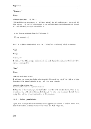 Hyperlinks
hyperref
Usage:
hyperref[label_name]{‚‚link text‚‚}
This will have the same eﬀect as ref{label_name} but will make the text link text a full
link, instead. The two can be combined. If the lemma labelled as mainlemma was number
4.1.1 the following example would result in
We use hyperref[mainlemma]{lemma ref*{mainlemma} }.
We use lemma 4.1.1.
with the hyperlink as expected. Note the "*" after ref for avoiding nested hyperlinks.
url
Usage:
url{<my_url>}
It will show the URL using a mono-spaced font and, if you click on it, your browser will be
opened pointing at it.
href
Usage:
href{<my_url>}{<description>}
It will show the string description using standard document font but, if you click on it, your
browser will be opened pointing at my_url. Here is an example:
url{http://www.wikibooks.org}
href{http://www.wikibooks.org}{Wikibooks home}
Both point at the same page, but in the ﬁrst case the URL will be shown, while in the
second case the URL will be hidden. Note that, if you print your document, the link stored
using href will not be shown anywhere in the document.
20.2.2. Other possibilities
Apart from linking to websites discussed above, hyperref can be used to provide mailto links,
links to local ﬁles, and links to anywhere within the PDF output ﬁle.
244
 