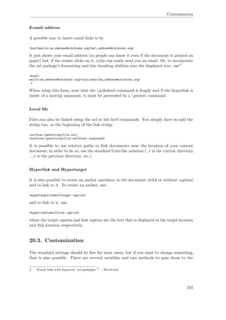Customization
E-mail address
A possible way to insert email links is by
href{mailto:my_address@wikibooks.org}{my_address@wikibooks.org}
It just shows your email address (so people can know it even if the document is printed on
paper) but, if the reader clicks on it, (s)he can easily send you an email. Or, to incorporate
the url package's formatting and line breaking abilities into the displayed text, use3
href{
mailto:my_address@wikibooks.org}{nolinkurl{my_address@wikibooks.org}
}
When using this form, note that the nolinkurl command is fragile and if the hyperlink is
inside of a moving argument, it must be preceeded by a protect command.
Local ﬁle
Files can also be linked using the url or the href commands. You simply have to add the
string run: at the beginning of the link string:
url{run:/path/to/my/file.ext}
href{run:/path/to/my/file.ext}{text displayed}
It is possible to use relative paths to link documents near the location of your current
document; in order to do so, use the standard Unix-like notation (./ is the current directory,
../ is the previous directory, etc.)
Hyperlink and Hypertarget
It is also possible to create an anchor anywhere in the document (with or without caption)
and to link to it. To create an anchor, use:
hypertarget{label}{target caption}
and to link to it, use:
hyperlink{label}{link caption}
where the target caption and link caption are the text that is displayed at the target location
and link location respectively.
20.3. Customization
The standard settings should be ﬁne for most users, but if you want to change something,
that is also possible. There are several variables and two methods to pass those to the
3 Email link with hyperref, url packages 4
. . Retrieved
245
 