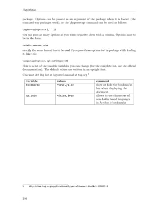 Hyperlinks
package. Options can be passed as an argument of the package when it is loaded (the
standard way packages work), or the hypersetup command can be used as follows:
hypersetup{<option1> [, ...]}
you can pass as many options as you want; separate them with a comma. Options have to
be in the form:
variable_name=new_value
exactly the same format has to be used if you pass those options to the package while loading
it, like this:
usepackage[<option1, option2>]{hyperref}
Here is a list of the possible variables you can change (for the complete list, see the oﬃcial
documentation). The default values are written in an upright font:
Checkout 3.8 Big list at hyperref-manual at tug.org 5
variable values comment
bookmarks =true,false show or hide the bookmarks
bar when displaying the
document
unicode =false,true allows to use characters of
non-Latin based languages
in Acrobat’s bookmarks
5 http://www.tug.org/applications/hyperref/manual.html#x1-120003.8
246
 