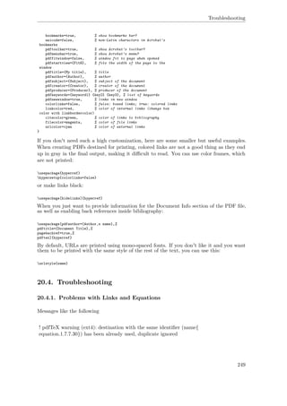 Troubleshooting
bookmarks=true, % show bookmarks bar?
unicode=false, % non-Latin characters in Acrobat’s
bookmarks
pdftoolbar=true, % show Acrobat’s toolbar?
pdfmenubar=true, % show Acrobat’s menu?
pdffitwindow=false, % window fit to page when opened
pdfstartview={FitH}, % fits the width of the page to the
window
pdftitle={My title}, % title
pdfauthor={Author}, % author
pdfsubject={Subject}, % subject of the document
pdfcreator={Creator}, % creator of the document
pdfproducer={Producer}, % producer of the document
pdfkeywords={keyword1} {key2} {key3}, % list of keywords
pdfnewwindow=true, % links in new window
colorlinks=false, % false: boxed links; true: colored links
linkcolor=red, % color of internal links (change box
color with linkbordercolor)
citecolor=green, % color of links to bibliography
filecolor=magenta, % color of file links
urlcolor=cyan % color of external links
}
If you don't need such a high customization, here are some smaller but useful examples.
When creating PDFs destined for printing, colored links are not a good thing as they end
up in gray in the ﬁnal output, making it diﬃcult to read. You can use color frames, which
are not printed:
usepackage{hyperref}
hypersetup{colorlinks=false}
or make links black:
usepackage[hidelinks]{hyperref}
When you just want to provide information for the Document Info section of the PDF ﬁle,
as well as enabling back references inside bibliography:
usepackage[pdfauthor={Author‚s name},%
pdftitle={Document Title},%
pagebackref=true,%
pdftex]{hyperref}
By default, URLs are printed using mono-spaced fonts. If you don't like it and you want
them to be printed with the same style of the rest of the text, you can use this:
urlstyle{same}
20.4. Troubleshooting
20.4.1. Problems with Links and Equations
Messages like the following
! pdfTeX warning (ext4): destination with the same identiﬁer (name{
equation.1.7.7.30}) has been already used, duplicate ignored
249
 