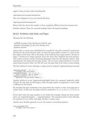 Hyperlinks
appear, when you have made something like
begin{eqnarray}a=bnonumberend{eqnarray}
The error disappears, if you use instead this form:
begin{eqnarray*}a=bend{eqnarray*}
Beware that the shown line number is often completely diﬀerent from the erroneous line.
Possible solution: Place the amsmath package before the hyperref package.
20.4.2. Problems with Links and Pages
Messages like the following:
! pdfTeX warning (ext4): destination with the same
identiﬁer (name{page.1}) has been already used,
duplicate ignored
appear when a counter gets reinitialized, for example by using the command mainmatter
provided by the book document class. It resets the page number counter to 1 prior to the
ﬁrst chapter of the book. But as the preface of the book also has a page number 1 all links to
"page 1" would not be unique anymore, hence the notice that "duplicate has been ignored."
The counter measure consists of putting plainpages=false into the hyperref options. This
unfortunately only helps with the page counter. An even more radical solution is to use the
option hypertexnames=false, but this will cause the page links in the index to stop working.
The best solution is to give each page a unique name by using the pagenumbering command:
pagenumbering{alph} % a, b, c, ...
... titlepage, other front matter ...
pagenumbering{roman} % i, ii, iii, iv, ...
... table of contents, table of figures, ...
pagenumbering{arabic} % 1, 2, 3, 4, ...
... beginning of the main matter (chapter 1) ...
Another solution is to use pagenumbering{alph} before the command maketitle, which
will give the title page the label page.a. Since the page number is suppressed, it won't make
a diﬀerence to the output.
By changing the page numbering every time before the counter is reset, each page gets a
unique name. In this case, the pages would be numbered a, b, c, i, ii, iii, iv, v, 1, 2, 3, 4, 5,
...
If you don't want the page numbers to be visible (for example, during the front matter
part), use pagestyle{empty} ... pagestyle{plain}. The important point is that although
the numbers are not visible, each page will have a unique name.
Another more ﬂexible approach is to set the counter to something negative:
setcounter{page}{-100}
... titlepage, other front matter ...
250
 