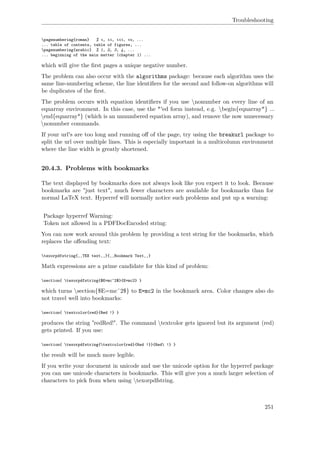 Troubleshooting
pagenumbering{roman} % i, ii, iii, iv, ...
... table of contents, table of figures, ...
pagenumbering{arabic} % 1, 2, 3, 4, ...
... beginning of the main matter (chapter 1) ...
which will give the ﬁrst pages a unique negative number.
The problem can also occur with the algorithms package: because each algorithm uses the
same line-numbering scheme, the line identiﬁers for the second and follow-on algorithms will
be duplicates of the ﬁrst.
The problem occurs with equation identiﬁers if you use nonumber on every line of an
eqnarray environment. In this case, use the *'ed form instead, e.g. begin{eqnarray*} ...
end{eqnarray*} (which is an unnumbered equation array), and remove the now unnecessary
nonumber commands.
If your url's are too long and running oﬀ of the page, try using the breakurl package to
split the url over multiple lines. This is especially important in a multicolumn environment
where the line width is greatly shortened.
20.4.3. Problems with bookmarks
The text displayed by bookmarks does not always look like you expect it to look. Because
bookmarks are "just text", much fewer characters are available for bookmarks than for
normal LaTeX text. Hyperref will normally notice such problems and put up a warning:
Package hyperref Warning:
Token not allowed in a PDFDocEncoded string:
You can now work around this problem by providing a text string for the bookmarks, which
replaces the oﬀending text:
texorpdfstring{‚‚TEX text‚‚}{‚‚Bookmark Text‚‚}
Math expressions are a prime candidate for this kind of problem:
section{ texorpdfstring{$E=mc^2$}{E=mc2} }
which turns section{$E=mcˆ2$} to E=mc2 in the bookmark area. Color changes also do
not travel well into bookmarks:
section{ textcolor{red}{Red !} }
produces the string "redRed!". The command textcolor gets ignored but its argument (red)
gets printed. If you use:
section{ texorpdfstring{textcolor{red}{Red !}}{Red !} }
the result will be much more legible.
If you write your document in unicode and use the unicode option for the hyperref package
you can use unicode characters in bookmarks. This will give you a much larger selection of
characters to pick from when using texorpdfstring.
251
 