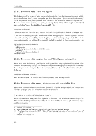 Hyperlinks
20.4.4. Problems with tables and ﬁgures
The links created by hyperref point to the label created within the ﬂoat environment, which,
as previously described8, must always be set after the caption. Since the caption is usually
below a ﬁgure or table, the ﬁgure or table itself will not be visible upon clicking the link9.
A workaround exists by using the package hypcap http://www.ctan.org/tex-archive/
macros/latex/contrib/oberdiek/hypcap.pdf with:
usepackage[all]{hypcap}
Be sure to call this package after loading hyperref, which should otherwise be loaded last.
If you use the wrapﬁg package10 mentioned in the "Wrapping text around ﬁgures11" section
of the "Floats, Figures and Captions" chapter, or other similar packages that deﬁne their
own environments, you will need to manually include capstart in those environments, e.g.:
begin{wrapfigure}{R}{0.5textwidth}
capstart
begin{center}
includegraphics[width=0.48textwidth]{filename}
end{center}
caption{label{labelname}a figure}
end{wrapfigure}
20.4.5. Problems with long caption and listoﬃgures or long title
There is an issue when using listoﬃgures with hyperref for long captions or long titles. This
happens when the captions (or the titles) are longer than the page width (about 7-9 words
depending on your settings). To ﬁx this, you need to use the option breaklinks when ﬁrst
declaring:
usepackage[breaklinks]{hyperref}
This will then cause the links in the listoﬃgures to word wrap properly.
20.4.6. Problems with already existing .toc, .lof and similar ﬁles
The format of some of the auxilliary ﬁles generated by latex changes when you include the
hyperref package. One can therefore encounter errors like
! Argument of Hy@setref@link has an extra }.
when the document is typeset with hyperref for the ﬁrst time and these ﬁles already exist.
The solution to the problem is to delete all the ﬁles that latex uses to get references right
and typeset again.
8 Chapter 18.5 on page 226
9 http://www.ctan.org/tex-archive/macros/latex/contrib/hyperref/README
10 Wrapﬁg package webpage in CTAN ˆ{http://www.ctan.org/tex-archive/macros/latex/contrib/
wrapfig}
11 Chapter 18.6 on page 227
252
 