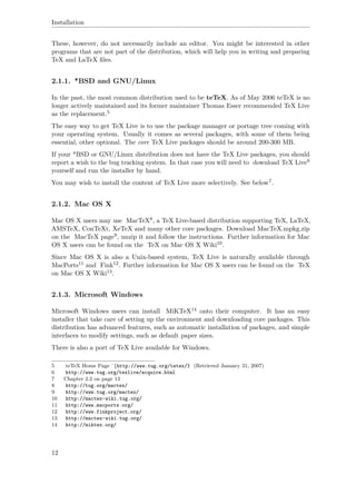 Installation
These, however, do not necessarily include an editor. You might be interested in other
programs that are not part of the distribution, which will help you in writing and preparing
TeX and LaTeX ﬁles.
2.1.1. *BSD and GNU/Linux
In the past, the most common distribution used to be teTeX. As of May 2006 teTeX is no
longer actively maintained and its former maintainer Thomas Esser recommended TeX Live
as the replacement.5
The easy way to get TeX Live is to use the package manager or portage tree coming with
your operating system. Usually it comes as several packages, with some of them being
essential, other optional. The core TeX Live packages should be around 200-300 MB.
If your *BSD or GNU/Linux distribution does not have the TeX Live packages, you should
report a wish to the bug tracking system. In that case you will need to download TeX Live6
yourself and run the installer by hand.
You may wish to install the content of TeX Live more selectively. See below7.
2.1.2. Mac OS X
Mac OS X users may use MacTeX8, a TeX Live-based distribution supporting TeX, LaTeX,
AMSTeX, ConTeXt, XeTeX and many other core packages. Download MacTeX.mpkg.zip
on the MacTeX page9, unzip it and follow the instructions. Further information for Mac
OS X users can be found on the TeX on Mac OS X Wiki10.
Since Mac OS X is also a Unix-based system, TeX Live is naturally available through
MacPorts11 and Fink12. Further information for Mac OS X users can be found on the TeX
on Mac OS X Wiki13.
2.1.3. Microsoft Windows
Microsoft Windows users can install MiKTeX14 onto their computer. It has an easy
installer that take care of setting up the environment and downloading core packages. This
distribution has advanced features, such as automatic installation of packages, and simple
interfaces to modify settings, such as default paper sizes.
There is also a port of TeX Live available for Windows.
5 teTeX Home Page ˆ{http://www.tug.org/tetex/} (Retrieved January 31, 2007)
6 http://www.tug.org/texlive/acquire.html
7 Chapter 2.2 on page 13
8 http://tug.org/mactex/
9 http://www.tug.org/mactex/
10 http://mactex-wiki.tug.org/
11 http://www.macports.org/
12 http://www.finkproject.org/
13 http://mactex-wiki.tug.org/
14 http://miktex.org/
12
 