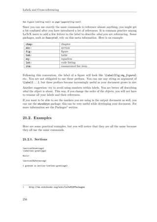 Labels and Cross-referencing
See figure~ref{fig:test} on page~pageref{fig:test}.
Since you can use exactly the same commands to reference almost anything, you might get
a bit confused after you have introduced a lot of references. It is common practice among
LaTeX users to add a few letters to the label to describe what you are referencing. Some
packages, such as fancyref, rely on this meta information. Here is an example:
chap: chapter
sec: section
fig: ﬁgure
tab: table
eq: equation
lst: code listing
itm: enumerated list item
Following this convention, the label of a ﬁgure will look like label{fig:my_figure},
etc. You are not obligated to use these preﬁxes. You can use any string as argument of
label{...}, but these preﬁxes become increasingly useful as your document grows in size.
Another suggestion: try to avoid using numbers within labels. You are better oﬀ describing
what the object is about. This way, if you change the order of the objects, you will not have
to rename all your labels and their references.
If you want to be able to see the markers you are using in the output document as well, you
can use the showkeys package; this can be very useful while developing your document. For
more information see the Packages1 section.
21.2. Examples
Here are some practical examples, but you will notice that they are all the same because
they all use the same commands.
21.2.1. Sections
section{Greetings}
label{sec:greetings}
Hello!
section{Referencing}
I greeted in section~ref{sec:greetings}.
1 http://en.wikibooks.org/wiki/LaTeX%2FPackages
256
 