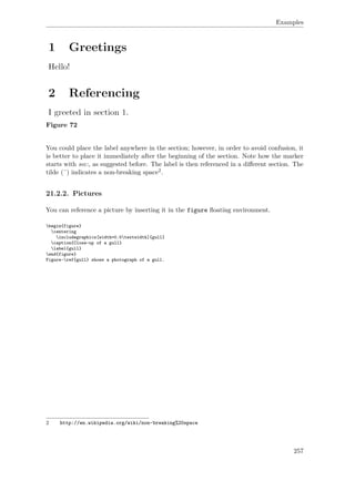 Examples
Figure 72
You could place the label anywhere in the section; however, in order to avoid confusion, it
is better to place it immediately after the beginning of the section. Note how the marker
starts with sec:, as suggested before. The label is then referenced in a diﬀerent section. The
tilde (˜) indicates a non-breaking space2.
21.2.2. Pictures
You can reference a picture by inserting it in the figure ﬂoating environment.
begin{figure}
centering
includegraphics[width=0.5textwidth]{gull}
caption{Close-up of a gull}
label{gull}
end{figure}
Figure~ref{gull} shows a photograph of a gull.
2 http://en.wikipedia.org/wiki/non-breaking%20space
257
 