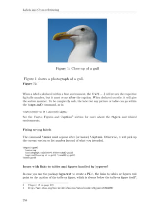 Labels and Cross-referencing
Figure 73
When a label is declared within a ﬂoat environment, the ref{...} will return the respective
ﬁg/table number, but it must occur after the caption. When declared outside, it will give
the section number. To be completely safe, the label for any picture or table can go within
the caption{} command, as in
caption{Close-up of a gulllabel{gull}}
See the Floats, Figures and Captions3 section for more about the figure and related
environments.
Fixing wrong labels
The command label must appear after (or inside) caption. Otherwise, it will pick up
the current section or list number instead of what you intended.
begin{figure}
centering
includegraphics[width=0.5textwidth]{gull}
caption{Close-up of a gull} label{fig:gull}
end{figure}
Issues with links to tables and ﬁgures handled by hyperref
In case you use the package hyperref to create a PDF, the links to tables or ﬁgures will
point to the caption of the table or ﬁgure, which is always below the table or ﬁgure itself4.
3 Chapter 18 on page 219
4 http://www.ctan.org/tex-archive/macros/latex/contrib/hyperref/README
258
 