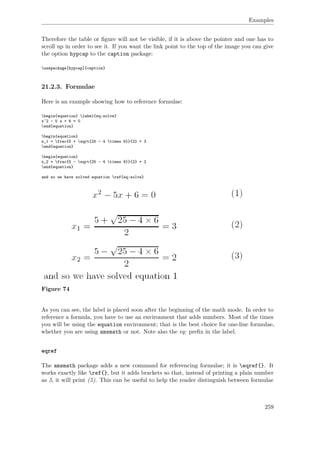 Examples
Therefore the table or ﬁgure will not be visible, if it is above the pointer and one has to
scroll up in order to see it. If you want the link point to the top of the image you can give
the option hypcap to the caption package:
usepackage[hypcap]{caption}
21.2.3. Formulae
Here is an example showing how to reference formulae:
begin{equation} label{eq:solve}
x^2 - 5 x + 6 = 0
end{equation}
begin{equation}
x_1 = frac{5 + sqrt{25 - 4 times 6}}{2} = 3
end{equation}
begin{equation}
x_2 = frac{5 - sqrt{25 - 4 times 6}}{2} = 2
end{equation}
and so we have solved equation ref{eq:solve}
Figure 74
As you can see, the label is placed soon after the beginning of the math mode. In order to
reference a formula, you have to use an environment that adds numbers. Most of the times
you will be using the equation environment; that is the best choice for one-line formulae,
whether you are using amsmath or not. Note also the eq: preﬁx in the label.
eqref
The amsmath package adds a new command for referencing formulae; it is eqref{}. It
works exactly like ref{}, but it adds brackets so that, instead of printing a plain number
as 5, it will print (5). This can be useful to help the reader distinguish between formulae
259
 