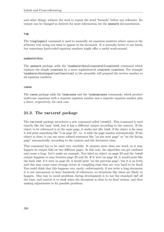 Labels and Cross-referencing
and other things, without the need to repeat the word "formula" before any reference. Its
output can be changed as desired; for more information see the amsmath documentation.
tag
The tag{eqnno} command is used to manually set equation numbers where eqnno is the
arbitrary text string you want to appear in the document. It is normally better to use labels,
but sometimes hard-coded equation numbers might oﬀer a useful work-around.
numberwithin
The amsmath package adds the numberwithin{countera}{counterb} command which
replaces the simple countera by a more sophisticated counterb.countera. For example
numberwithin{equation}{section} in the preamble will prepend the section number to
all equation numbers.
cases
The cases package adds the numcases and the subnumcases commands, which produce
multi-case equations with a separate equation number and a separate equation number plus
a letter, respectively, for each case.
21.3. The varioref package
The varioref package introduces a new command called vref{}. This command is used
exactly like the basic ref, but it has a diﬀerent output according to the context. If the
object to be referenced is in the same page, it works just like ref; if the object is far away
it will print something like "5 on page 25", i.e. it adds the page number automatically. If the
object is close, it can use more reﬁned sentences like "on the next page" or "on the facing
page" automatically, according to the context and the document class.
This command has to be used very carefully. It outputs more than one word, so it may
happen its output falls on two diﬀerent pages. In this case, the algorithm can get confused
and cause a loop. Let's make an example. You label an object on page 23 and the vref
output happens to stay between page 23 and 24. If it were on page 23, it would print like
the basic ref, if it were on page 24, it would print "on the previous page", but it is on both,
and this may cause some strange errors at compiling time that are very hard to be ﬁxed.
You could think that this happens very rarely; unfortunately, if you write a long document
it is not uncommon to have hundreds of references, so situations like these are likely to
happen. One way to avoid problems during development is to use the standard ref all
the time, and convert it to vref when the document is close to its ﬁnal version, and then
making adjustments to ﬁx possible problems.
260
 