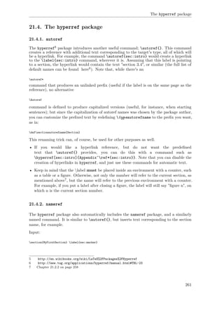 The hyperref package
21.4. The hyperref package
21.4.1. autoref
The hyperref5 package introduces another useful command; autoref{}. This command
creates a reference with additional text corresponding to the target's type, all of which will
be a hyperlink. For example, the command autoref{sec:intro} would create a hyperlink
to the label{sec:intro} command, wherever it is. Assuming that this label is pointing
to a section, the hyperlink would contain the text "section 3.4", or similar (the full list of
default names can be found here6). Note that, while there's an
autoref*
command that produces an unlinked preﬁx (useful if the label is on the same page as the
reference), no alternative
Autoref
command is deﬁned to produce capitalized versions (useful, for instance, when starting
sentences); but since the capitalization of autoref names was chosen by the package author,
you can customize the preﬁxed text by redeﬁning typeautorefname to the preﬁx you want,
as in:
defsectionautorefname{Section}
This renaming trick can, of course, be used for other purposes as well.
• If you would like a hyperlink reference, but do not want the predeﬁned
text that autoref{} provides, you can do this with a command such as
hyperref[sec:intro]{Appendix˜ref*{sec:intro}}. Note that you can disable the
creation of hyperlinks in hyperref, and just use these commands for automatic text.
• Keep in mind that the label must be placed inside an environment with a counter, such
as a table or a ﬁgure. Otherwise, not only the number will refer to the current section, as
mentioned above7, but the name will refer to the previous environment with a counter.
For example, if you put a label after closing a ﬁgure, the label will still say "ﬁgure n", on
which n is the current section number.
21.4.2. nameref
The hyperref package also automatically includes the nameref package, and a similarly
named command. It is similar to autoref{}, but inserts text corresponding to the section
name, for example.
Input:
section{MyFirstSection} label{sec:marker}
5 http://en.wikibooks.org/wiki/LaTeX%2FPackages%2FHyperref
6 http://www.tug.org/applications/hyperref/manual.html#TBL-23
7 Chapter 21.2.2 on page 258
261
 
