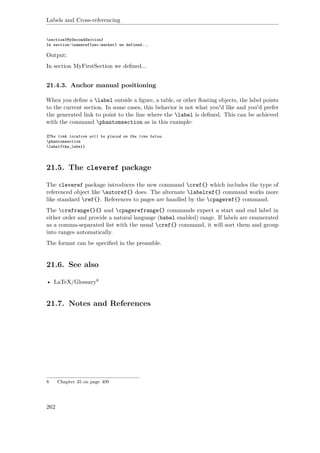 Labels and Cross-referencing
section{MySecondSection}
In section~nameref{sec:marker} we defined...
Output:
In section MyFirstSection we deﬁned...
21.4.3. Anchor manual positioning
When you deﬁne a label outside a ﬁgure, a table, or other ﬂoating objects, the label points
to the current section. In some cases, this behavior is not what you'd like and you'd prefer
the generated link to point to the line where the label is deﬁned. This can be achieved
with the command phantomsection as in this example:
%The link location will be placed on the line below.
phantomsection
label{the_label}
21.5. The cleveref package
The cleveref package introduces the new command cref{} which includes the type of
referenced object like autoref{} does. The alternate labelref{} command works more
like standard ref{}. References to pages are handled by the cpageref{} command.
The crefrange{}{} and cpagerefrange{} commands expect a start and end label in
either order and provide a natural language (babel enabled) range. If labels are enumerated
as a comma-separated list with the usual cref{} command, it will sort them and group
into ranges automatically.
The format can be speciﬁed in the preamble.
21.6. See also
• LaTeX/Glossary8
21.7. Notes and References
8 Chapter 35 on page 409
262
 