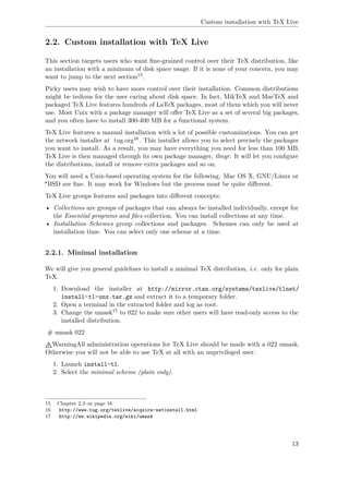 Custom installation with TeX Live
2.2. Custom installation with TeX Live
This section targets users who want ﬁne-grained control over their TeX distribution, like
an installation with a minimum of disk space usage. If it is none of your concern, you may
want to jump to the next section15.
Picky users may wish to have more control over their installation. Common distributions
might be tedious for the user caring about disk space. In fact, MikTeX and MacTeX and
packaged TeX Live features hundreds of LaTeX packages, most of them which you will never
use. Most Unix with a package manager will oﬀer TeX Live as a set of several big packages,
and you often have to install 300-400 MB for a functional system.
TeX Live features a manual installation with a lot of possible customizations. You can get
the network installer at tug.org16. This installer allows you to select precisely the packages
you want to install. As a result, you may have everything you need for less than 100 MB.
TeX Live is then managed through its own package manager, tlmgr. It will let you conﬁgure
the distributions, install or remove extra packages and so on.
You will need a Unix-based operating system for the following. Mac OS X, GNU/Linux or
*BSD are ﬁne. It may work for Windows but the process must be quite diﬀerent.
TeX Live groups features and packages into diﬀerent concepts:
• Collections are groups of packages that can always be installed individually, except for
the Essential programs and ﬁles collection. You can install collections at any time.
• Installation Schemes group collections and packages. Schemes can only be used at
installation time. You can select only one scheme at a time.
2.2.1. Minimal installation
We will give you general guidelines to install a minimal TeX distribution, i.e. only for plain
TeX.
1. Download the installer at http://mirror.ctan.org/systems/texlive/tlnet/
install-tl-unx.tar.gz and extract it to a temporary folder.
2. Open a terminal in the extracted folder and log as root.
3. Change the umask17 to 022 to make sure other users will have read-only access to the
installed distribution.
# umask 022
WarningAll administration operations for TeX Live should be made with a 022 umask.
Otherwise you will not be able to use TeX at all with an unprivileged user.
1. Launch install-tl.
2. Select the minimal scheme (plain only).
15 Chapter 2.3 on page 16
16 http://www.tug.org/texlive/acquire-netinstall.html
17 http://en.wikipedia.org/wiki/umask
13
 