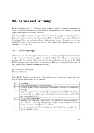 22. Errors and Warnings
LaTeX describes what it's typesetting while it does it, and if it encounters something it
doesn't understand or can't do, it will display a message saying what's wrong. It may also
display warnings for less serious conditions.
Don't panic if you see error messages: it's very common to mistype or misspell commands,
forget curly braces, type a forward slash instead of a backslash, or use a special character
by mistake. Errors are easily spotted and easily corrected in your editor, and you can then
run LaTeX again to check you have ﬁxed everything. Some of the most common errors are
described in next sections.
22.1. Error messages
The format of an error message is always the same. Error messages begin with an exclamation
mark at the start of the line, and give a description of the error, followed by another line
starting with the number, which refers to the line-number in your document ﬁle which
LaTeX was processing when the error was spotted. Here's an example, showing that the
user mistyped the tableofcontents command:
! Undeﬁned control sequence.
l.6 tableofcotnetns
When LaTeX ﬁnds an error like this, it displays the error message and pauses. You must
type one of the following letters to continue:
Key Meaning
x Stop immediately and exit the program.
q Carry on quietly as best you can and don't bother me with any more error
messages.
e Stop the program but re-position the text in my editor at the point where
you found the error (This only works if you're using an editor which LaTeX
can communicate with).
h Try to give me more help.
i (followed by a correction) means input the correction in place of the error
and carry on (This is only a temporary ﬁx to get the ﬁle processed. You still
have to make that correction in the editor).
r run in non-stop mode. Plow through any errors, unless too many pile up
and it fails (100 errors).
265
 