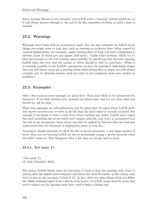 Errors and Warnings
Some systems (Emacs is one example) run LaTeX with a "nonstop" switch turned on, so
it will always process through to the end of the ﬁle, regardless of errors, or until a limit is
reached.
22.2. Warnings
Warnings don't begin with an exclamation mark: they are just comments by LaTeX about
things you might want to look into, such as overlong or underrun lines (often caused by
unusual hyphenations, for example), pages running short or long, and other typographical
niceties (most of which you can ignore until later). Unlike other systems, which try to
hide unevennesses in the text (usually unsuccessfully) by interfering with the letter spacing,
LaTeX takes the view that the author or editor should be able to contribute. While it
is certainly possible to set LaTeX's parameters so that the spacing is suﬃciently sloppy
that you will almost never get a warning about badly-ﬁtting lines or pages, you will almost
certainly just be delaying matters until you start to get complaints from your readers or
publishers.
22.3. Examples
Only a few common error messages are given here: those most likely to be encountered by
beginners. If you ﬁnd another error message not shown here, and it's not clear what you
should do, ask for help.
Most error messages are self-explanatory, but be aware that the place where LaTeX spots
and reports an error may be later in the ﬁle than the place where it actually occurred. For
example if you forget to close a curly brace which encloses, say, italics, LaTeX won't report
this until something else occurs which can't happen until the curly brace is encountered (e.g.
the end of the document!) Some errors can only be righted by humans who can read and
understand what the document is supposed to mean or look like.
Newcomers should remember to check the list of special characters: a very large number of
errors when you are learning LaTeX are due to accidentally typing a special character when
you didn't mean to. This disappears after a few days as you get used to them.
22.3.1. Too many }'s
! Too many }'s.
l.6 date December 2004}
The reason LaTeX thinks there are too many }'s here is that the opening curly brace is
missing after the date control sequence and before the word December, so the closing curly
brace is seen as one too many (which it is!). In fact, there are other things which can follow
the date command apart from a date in curly braces, so LaTeX cannot possibly guess that
you've missed out the opening curly brace until it ﬁnds a closing one!
266
 