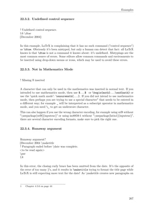Examples
22.3.2. Undeﬁned control sequence
! Undeﬁned control sequence.
l.6 dtae
{December 2004}
In this example, LaTeX is complaining that it has no such command ("control sequence")
as dtae. Obviously it's been mistyped, but only a human can detect that fact: all LaTeX
knows is that dtae is not a command it knows about: it's undeﬁned. Mistypings are the
most common source of errors. Some editors allow common commands and environments to
be inserted using drop-down menus or icons, which may be used to avoid these errors.
22.3.3. Not in Mathematics Mode
! Missing $ inserted
A character that can only be used in the mathematics was inserted in normal text. If you
intended to use mathematics mode, then use $...$ or begin{math}...end{math} or
use the 'quick math mode': ensuremath{...}. If you did not intend to use mathematics
mode, then perhaps you are trying to use a special character1 that needs to be entered in
a diﬀerent way; for example _ will be interpreted as a subscript operator in mathematics
mode, and you need _ to get an underscore character.
This can also happen if you use the wrong character encoding, for example using utf8 without
"usepackage[utf8]{inputenc}" or using iso8859-1 without "usepackage[latin1]{inputenc}",
there are several character encoding formats, make sure to pick the right one.
22.3.4. Runaway argument
Runaway argument?
{December 2004 maketitle
! Paragraph ended before date was complete.
<to be read again>
par
l.8
In this error, the closing curly brace has been omitted from the date. It's the opposite of
the error of too many }'s, and it results in maketitle trying to format the title page while
LaTeX is still expecting more text for the date! As maketitle creates new paragraphs on
1 Chapter 4.5.6 on page 44
267
 